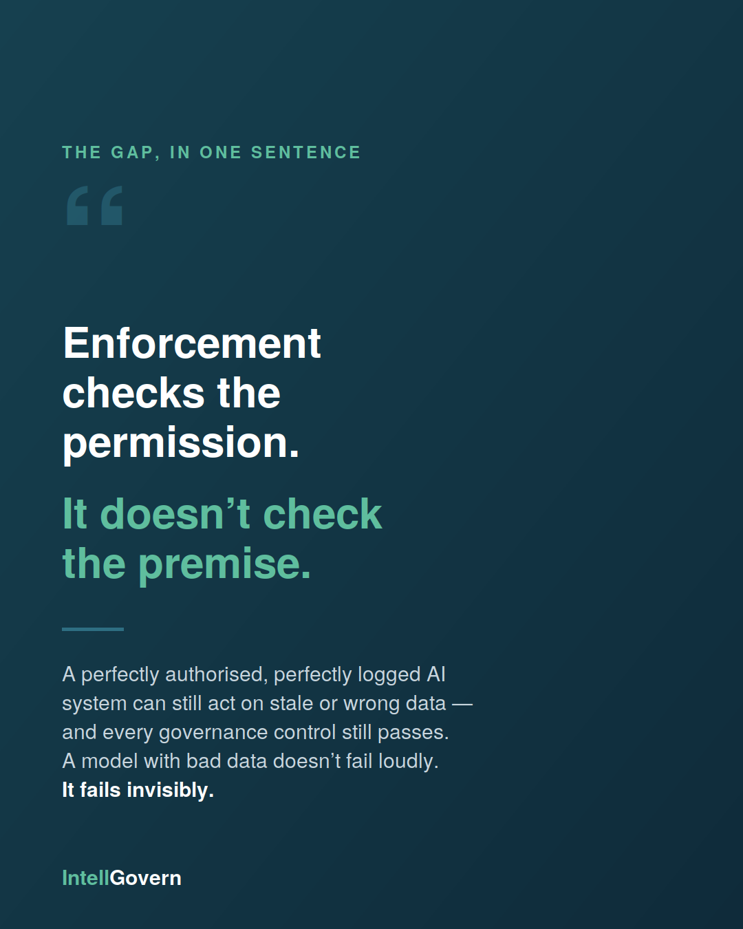 Enforcement checks the permission. It doesn't check the premise. A perfectly authorised, perfectly logged AI system can still act on stale or wrong data — it fails invisibly.